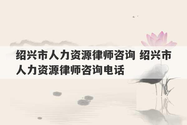 绍兴市人力资源律师咨询 绍兴市人力资源律师咨询电话