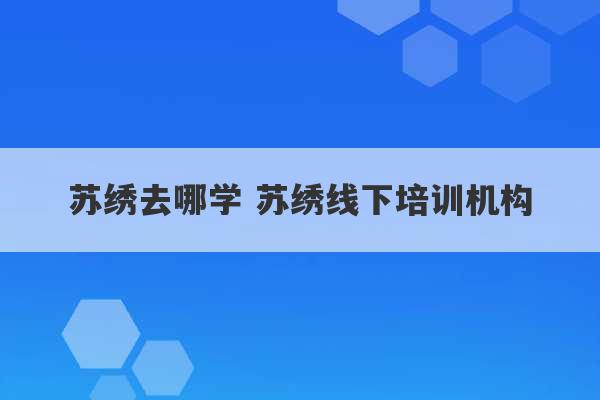 苏绣去哪学 苏绣线下培训机构