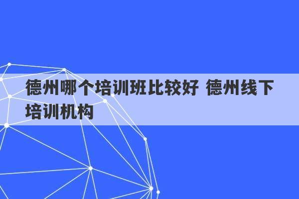 德州哪个培训班比较好 德州线下培训机构