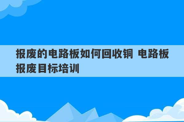 报废的电路板如何回收铜 电路板报废目标培训