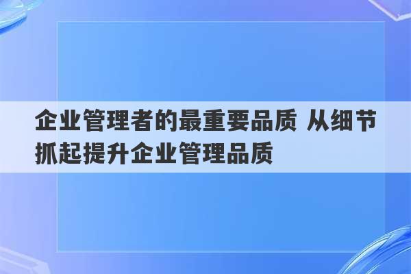 企业管理者的最重要品质 从细节抓起提升企业管理品质