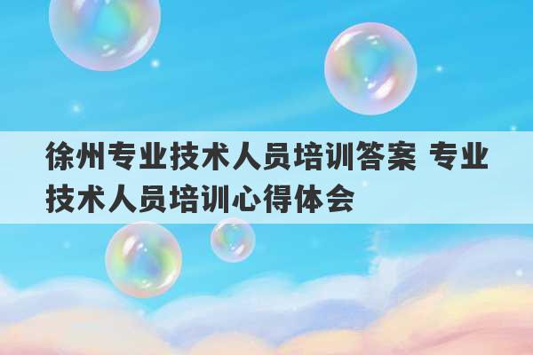 徐州专业技术人员培训答案 专业技术人员培训心得体会