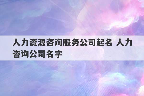 人力资源咨询服务公司起名 人力咨询公司名字