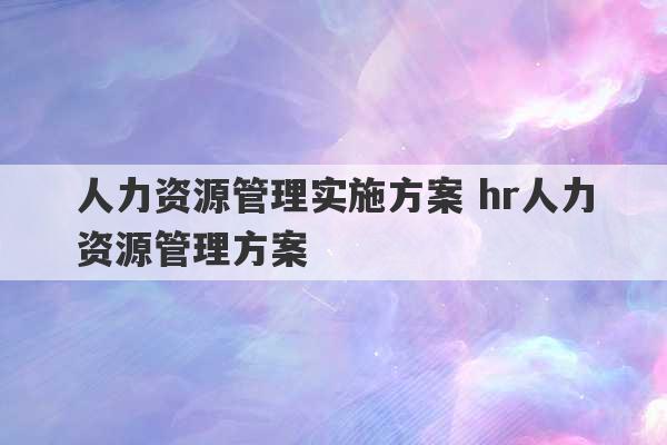 人力资源管理实施方案 hr人力资源管理方案