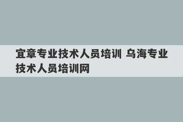 宜章专业技术人员培训 乌海专业技术人员培训网