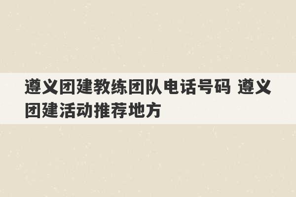 遵义团建教练团队电话号码 遵义团建活动推荐地方