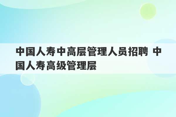 中国人寿中高层管理人员招聘 中国人寿高级管理层