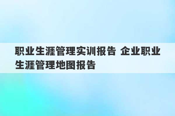 职业生涯管理实训报告 企业职业生涯管理地图报告