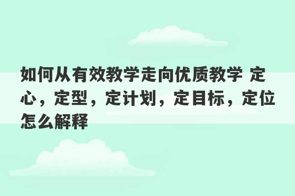 如何从有效教学走向优质教学 定心，定型，定计划，定目标，定位怎么解释