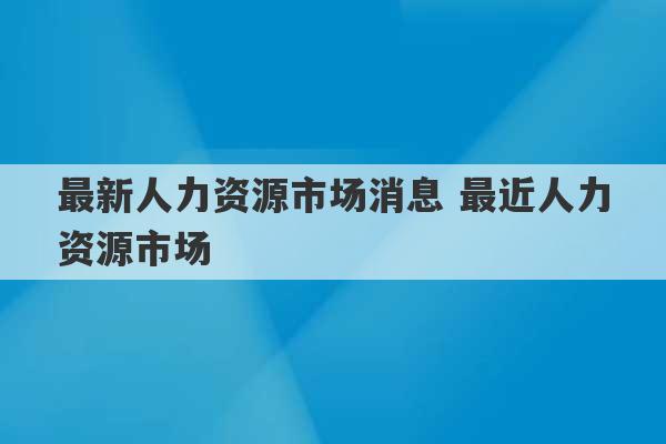 最新人力资源市场消息 最近人力资源市场