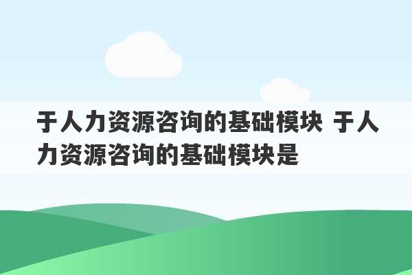 于人力资源咨询的基础模块 于人力资源咨询的基础模块是