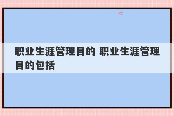 职业生涯管理目的 职业生涯管理目的包括