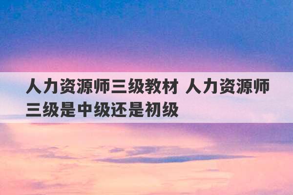 人力资源师三级教材 人力资源师三级是中级还是初级