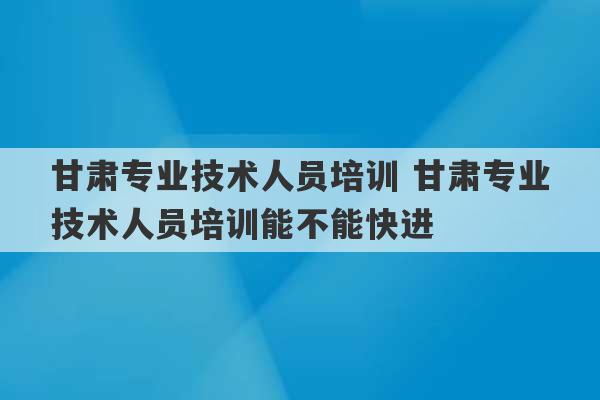 甘肃专业技术人员培训 甘肃专业技术人员培训能不能快进