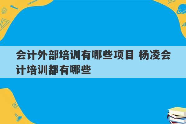 会计外部培训有哪些项目 杨凌会计培训都有哪些