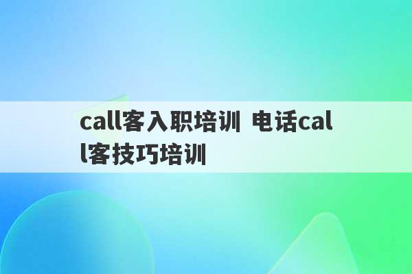 call客入职培训 电话call客技巧培训