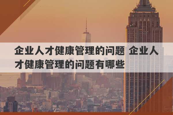 企业人才健康管理的问题 企业人才健康管理的问题有哪些