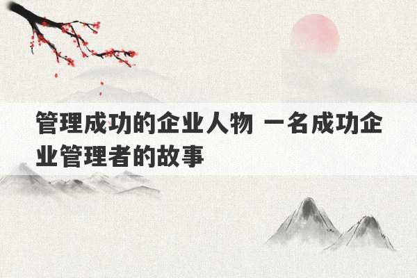 管理成功的企业人物 一名成功企业管理者的故事