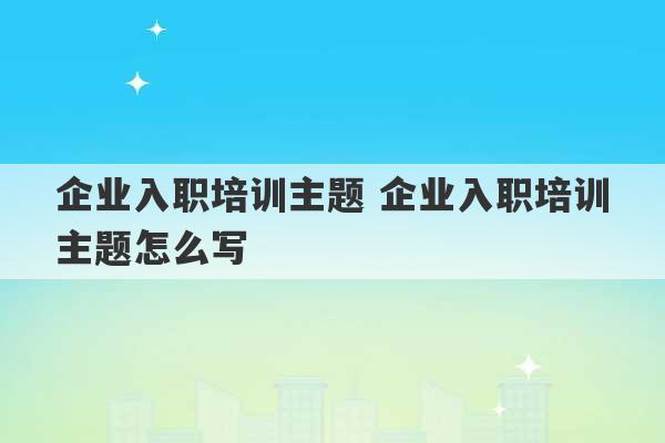 企业入职培训主题 企业入职培训主题怎么写