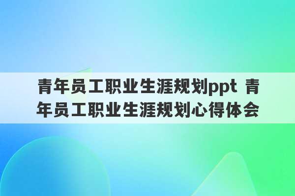 青年员工职业生涯规划ppt 青年员工职业生涯规划心得体会