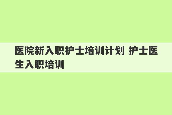 医院新入职护士培训计划 护士医生入职培训