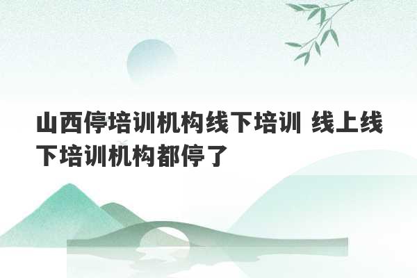 山西停培训机构线下培训 线上线下培训机构都停了