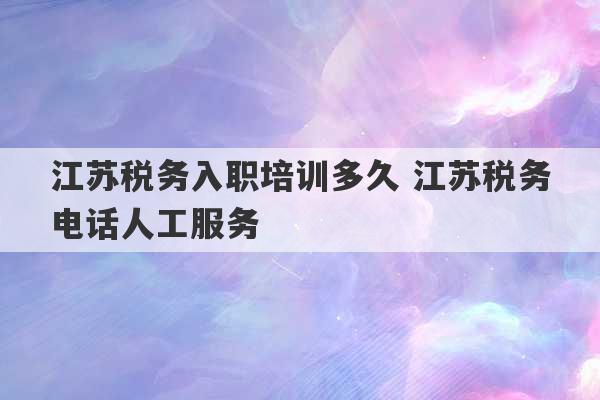 江苏税务入职培训多久 江苏税务电话人工服务