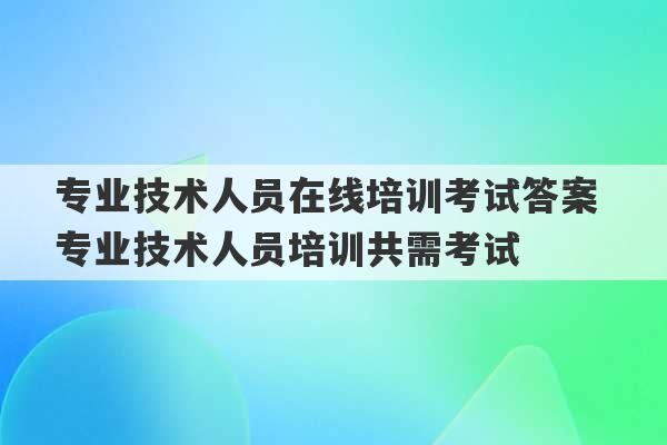 专业技术人员在线培训考试答案 专业技术人员培训共需考试