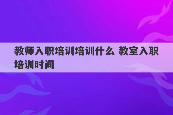 教师入职培训培训什么 教室入职培训时间