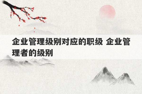 企业管理级别对应的职级 企业管理者的级别