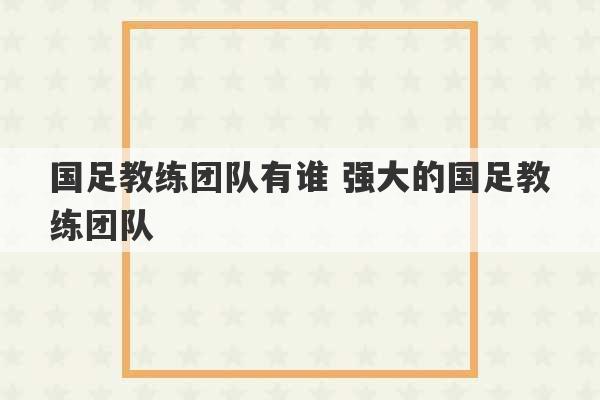 国足教练团队有谁 强大的国足教练团队