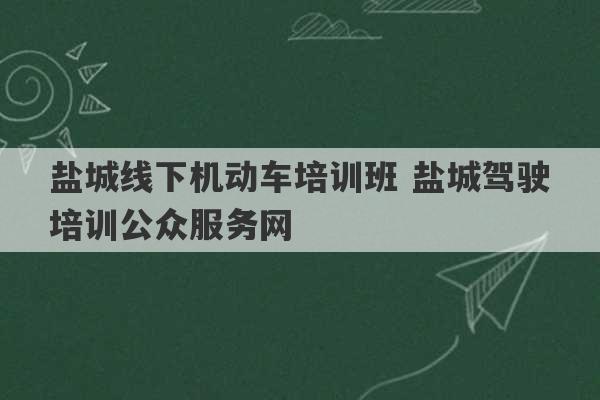 盐城线下机动车培训班 盐城驾驶培训公众服务网