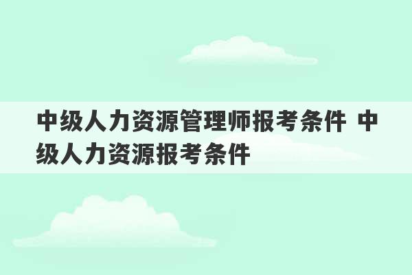 中级人力资源管理师报考条件 中级人力资源报考条件