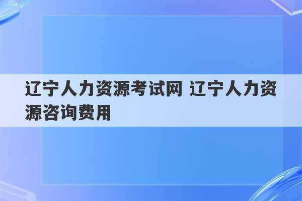 辽宁人力资源考试网 辽宁人力资源咨询费用