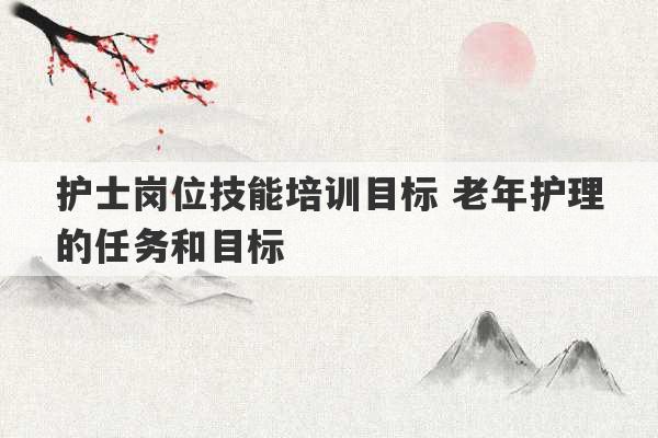 护士岗位技能培训目标 老年护理的任务和目标