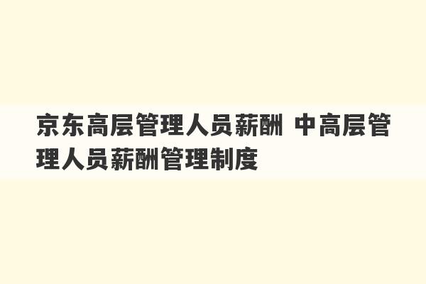 京东高层管理人员薪酬 中高层管理人员薪酬管理制度