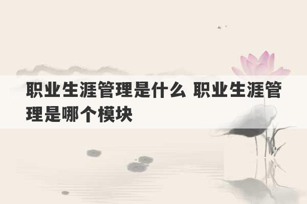 职业生涯管理是什么 职业生涯管理是哪个模块