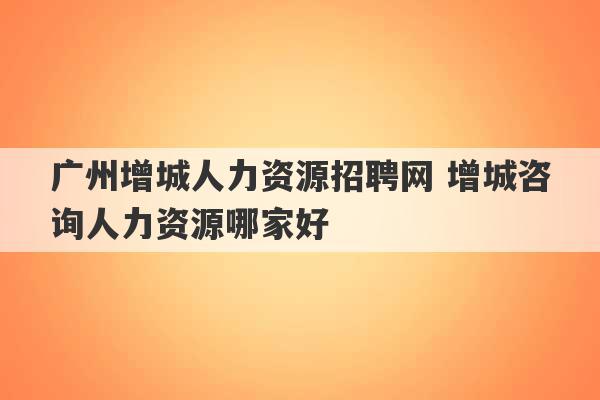 广州增城人力资源招聘网 增城咨询人力资源哪家好