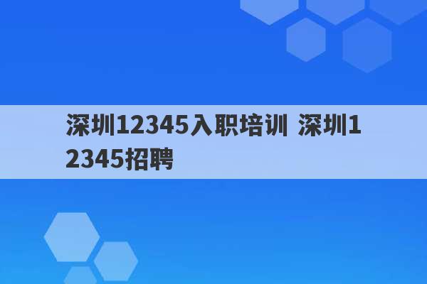 深圳12345入职培训 深圳12345招聘