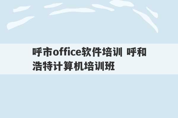 呼市office软件培训 呼和浩特计算机培训班