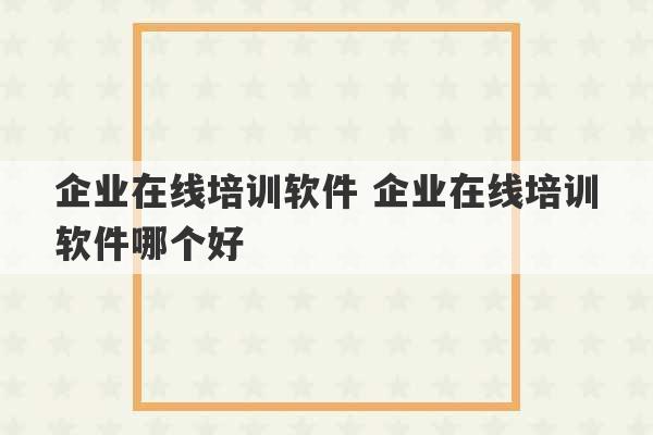 企业在线培训软件 企业在线培训软件哪个好