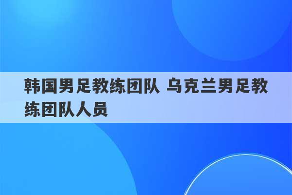 韩国男足教练团队 乌克兰男足教练团队人员