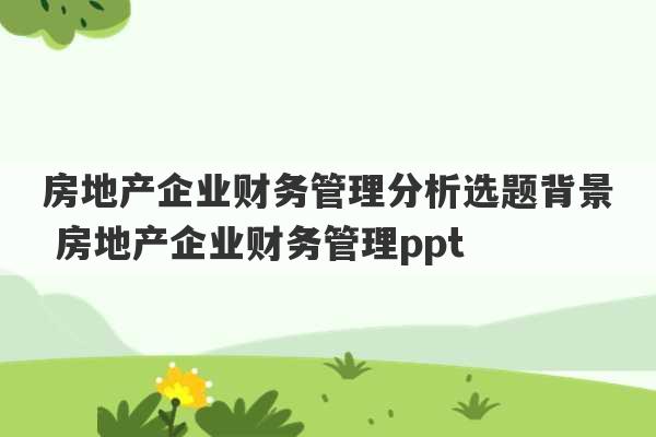 房地产企业财务管理分析选题背景 房地产企业财务管理ppt