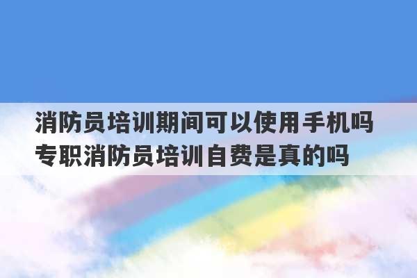 消防员培训期间可以使用手机吗 专职消防员培训自费是真的吗