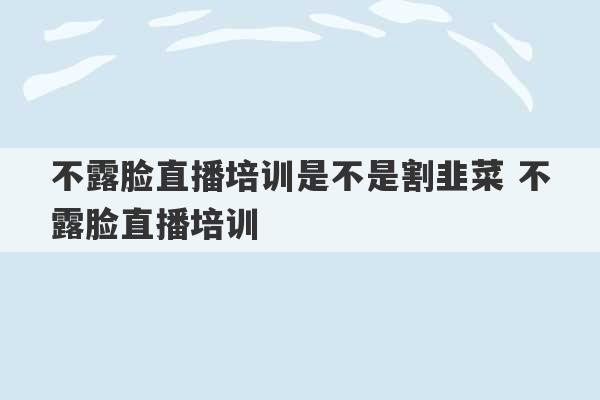 不露脸直播培训是不是割韭菜 不露脸直播培训