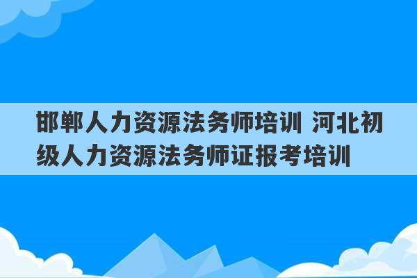 邯郸人力资源法务师培训 河北初级人力资源法务师证报考培训