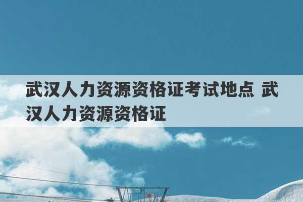 武汉人力资源资格证考试地点 武汉人力资源资格证