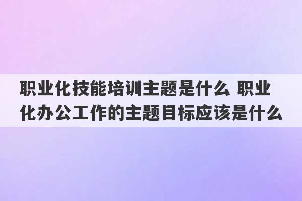 职业化技能培训主题是什么 职业化办公工作的主题目标应该是什么