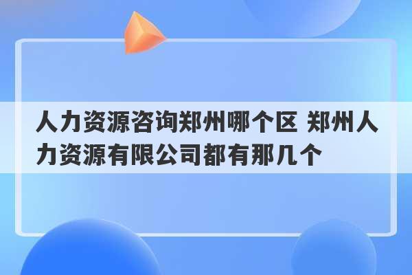 人力资源咨询郑州哪个区 郑州人力资源有限公司都有那几个