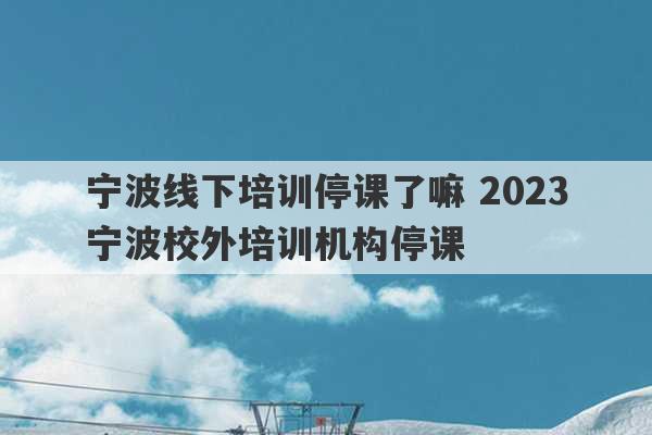 宁波线下培训停课了嘛 2023
宁波校外培训机构停课